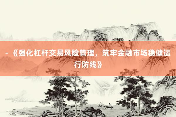 - 《强化杠杆交易风险管理，筑牢金融市场稳健运行防线》