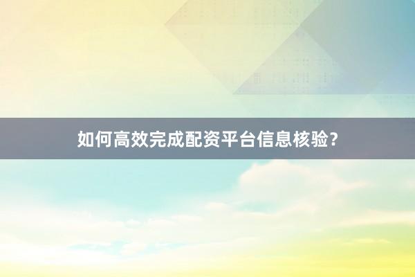 如何高效完成配资平台信息核验？