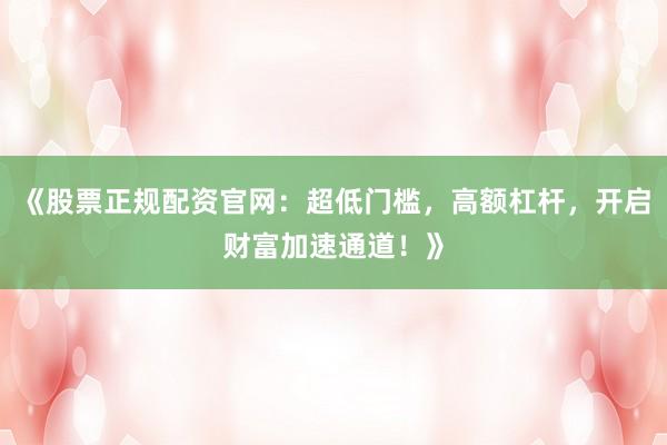 《股票正规配资官网：超低门槛，高额杠杆，开启财富加速通道！》