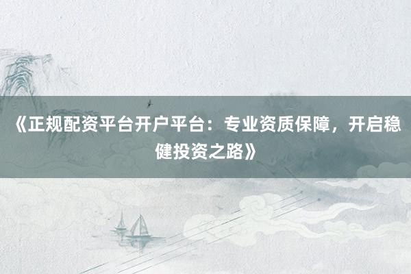 《正规配资平台开户平台：专业资质保障，开启稳健投资之路》