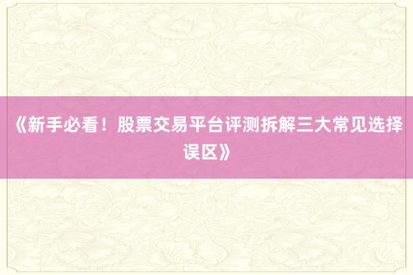 《新手必看！股票交易平台评测拆解三大常见选择误区》